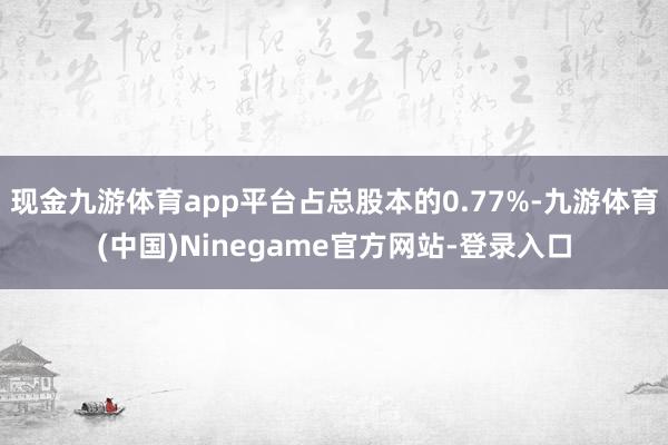 现金九游体育app平台占总股本的0.77%-九游体育(中国)Ninegame官方网站-登录入口