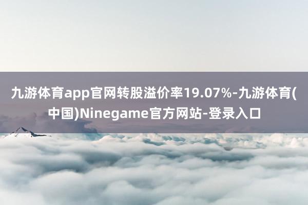 九游体育app官网转股溢价率19.07%-九游体育(中国)Ninegame官方网站-登录入口