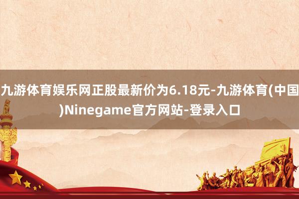 九游体育娱乐网正股最新价为6.18元-九游体育(中国)Ninegame官方网站-登录入口