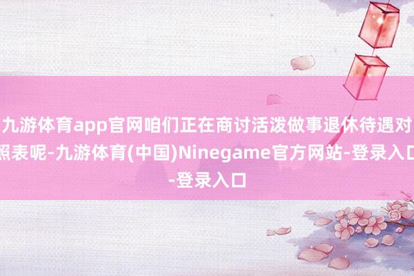 九游体育app官网咱们正在商讨活泼做事退休待遇对照表呢-九游体育(中国)Ninegame官方网站-登录入口