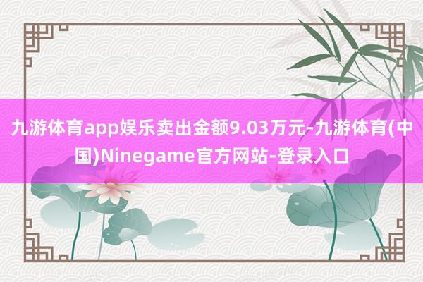 九游体育app娱乐卖出金额9.03万元-九游体育(中国)Ninegame官方网站-登录入口