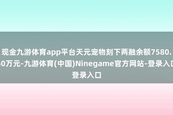 现金九游体育app平台天元宠物刻下两融余额7580.60万元-九游体育(中国)Ninegame官方网站-登录入口