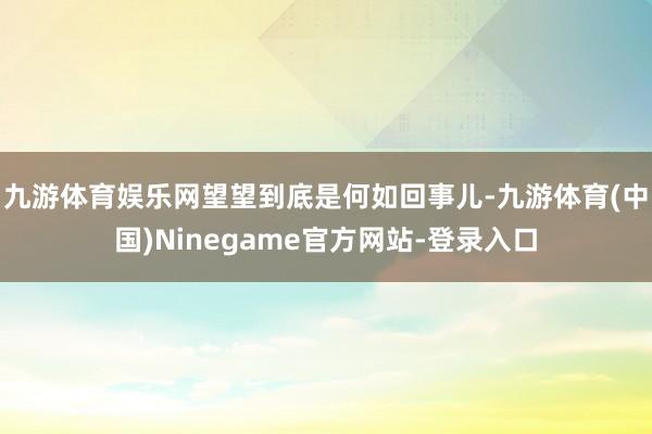 九游体育娱乐网望望到底是何如回事儿-九游体育(中国)Ninegame官方网站-登录入口