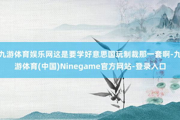 九游体育娱乐网这是要学好意思国玩制裁那一套啊-九游体育(中国)Ninegame官方网站-登录入口