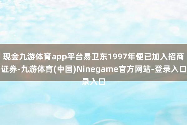 现金九游体育app平台易卫东1997年便已加入招商证券-九游体育(中国)Ninegame官方网站-登录入口