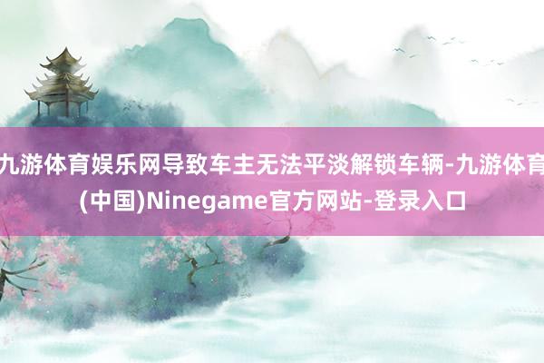 九游体育娱乐网导致车主无法平淡解锁车辆-九游体育(中国)Ninegame官方网站-登录入口