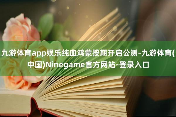 九游体育app娱乐纯血鸿蒙按期开启公测-九游体育(中国)Ninegame官方网站-登录入口