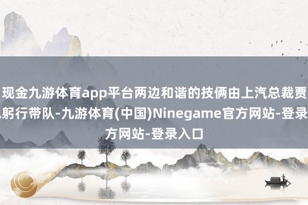 现金九游体育app平台两边和谐的技俩由上汽总裁贾健旭躬行带队-九游体育(中国)Ninegame官方网站-登录入口