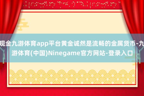 现金九游体育app平台黄金诚然是流畅的金属货币-九游体育(中国)Ninegame官方网站-登录入口