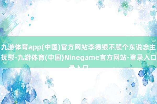 九游体育app(中国)官方网站李德银不顾个东说念主抚慰-九游体育(中国)Ninegame官方网站-登录入口