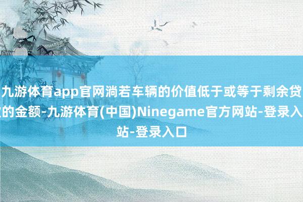 九游体育app官网淌若车辆的价值低于或等于剩余贷款的金额-九游体育(中国)Ninegame官方网站-登录入口