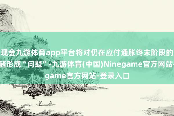 现金九游体育app平台将对仍在应付通胀终末阶段的好意思联储形成“问题”-九游体育(中国)Ninegame官方网站-登录入口