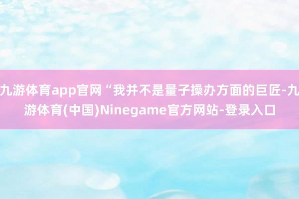 九游体育app官网“我并不是量子操办方面的巨匠-九游体育(中国)Ninegame官方网站-登录入口