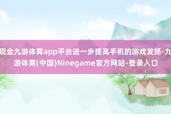 现金九游体育app平台进一步提高手机的游戏发扬-九游体育(中国)Ninegame官方网站-登录入口