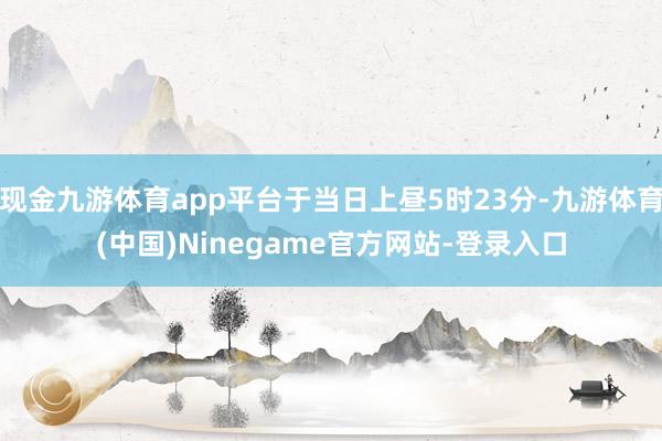 现金九游体育app平台于当日上昼5时23分-九游体育(中国)Ninegame官方网站-登录入口