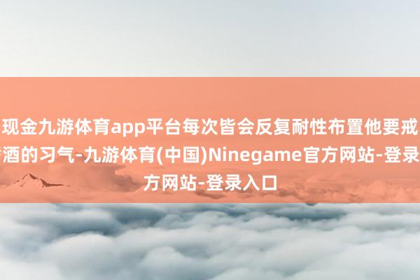 现金九游体育app平台每次皆会反复耐性布置他要戒掉嗜酒的习气-九游体育(中国)Ninegame官方网站-登录入口