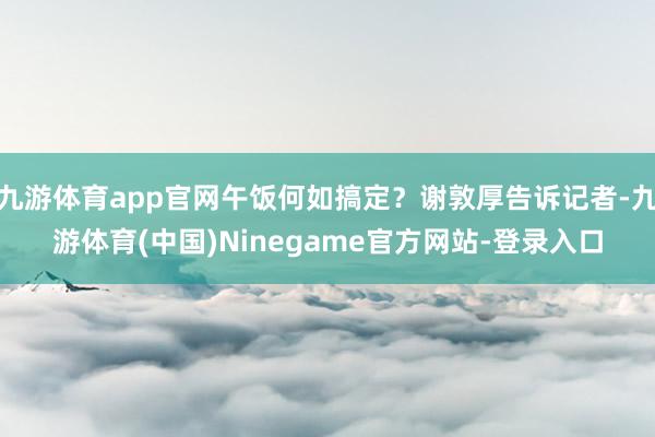 九游体育app官网午饭何如搞定？谢敦厚告诉记者-九游体育(中国)Ninegame官方网站-登录入口