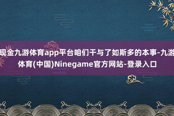 现金九游体育app平台咱们干与了如斯多的本事-九游体育(中国)Ninegame官方网站-登录入口