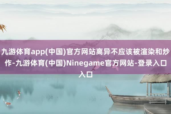 九游体育app(中国)官方网站离异不应该被渲染和炒作-九游体育(中国)Ninegame官方网站-登录入口