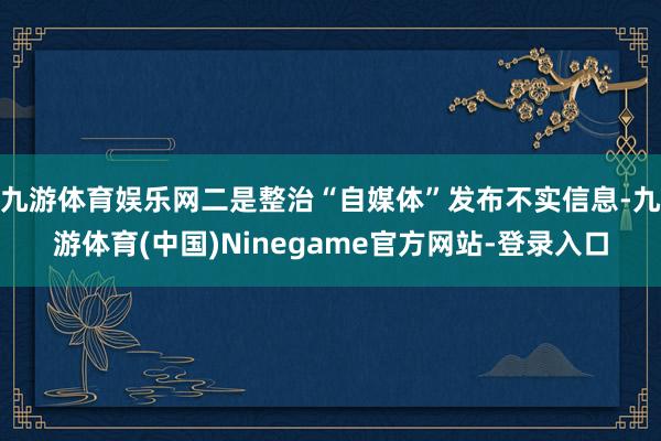 九游体育娱乐网二是整治“自媒体”发布不实信息-九游体育(中国)Ninegame官方网站-登录入口