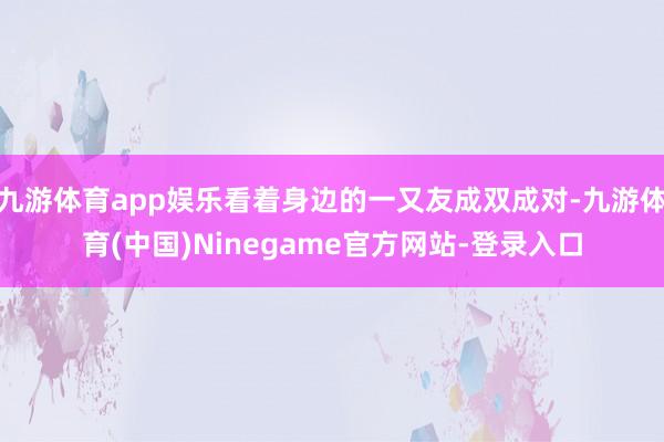 九游体育app娱乐看着身边的一又友成双成对-九游体育(中国)Ninegame官方网站-登录入口