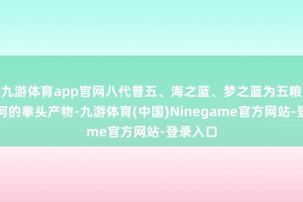 九游体育app官网八代普五、海之蓝、梦之蓝为五粮液和洋河的拳头产物-九游体育(中国)Ninegame官方网站-登录入口